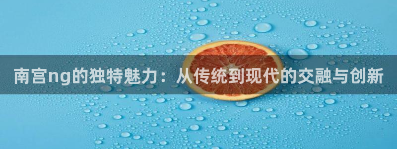 伟德app下载官网：南宫ng的独特魅力：从传统到现代的交融与创新