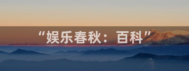 伟德国际手机app下载：“娱乐春秋：百科”