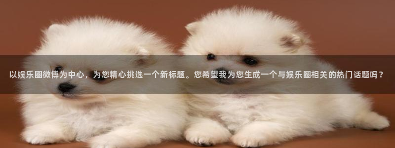 伟德国际企业有限公司：以娱乐圈微博为中心，为您精心挑选一个新标题。您希望我为您生成一个与娱乐圈相关的热门话题吗？