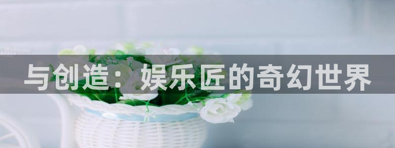 伟德app下载：与创造：娱乐匠的奇幻世界